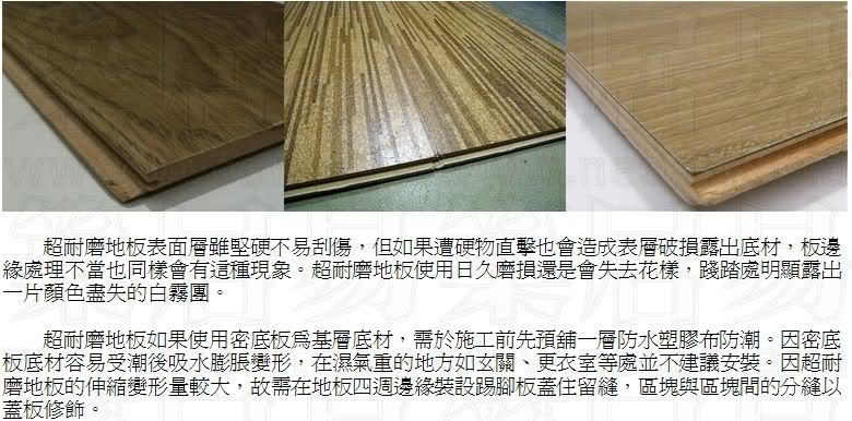 耐磨地板如果使用密底板為基層底材，需於施工前先預舖一層防水塑膠布防潮。因密底板底材容易受潮後吸水膨脹變形，在濕氣重的地方如玄關、更衣室等處並不建議安裝。因超耐磨地板的伸縮變形量較大，故需在地板四週邊緣裝設踢腳板蓋住留縫，區塊與區塊間的分縫以蓋板修飾